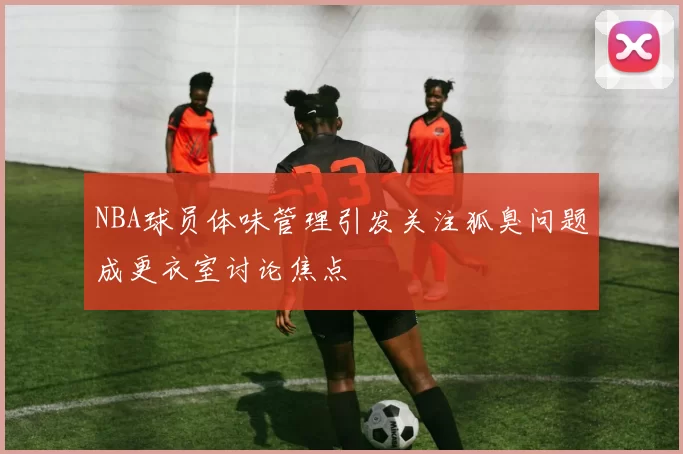 NBA球员体味管理引发关注狐臭问题成更衣室讨论焦点