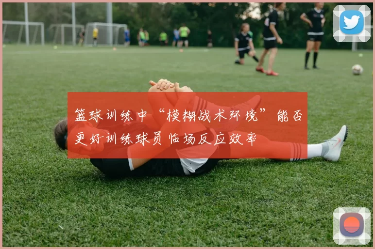 篮球训练中“模糊战术环境”能否更好训练球员临场反应效率
