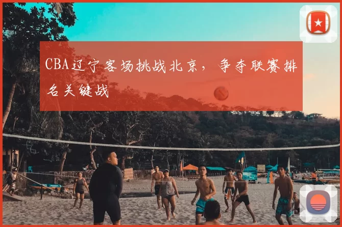 CBA辽宁客场挑战北京，争夺联赛排名关键战