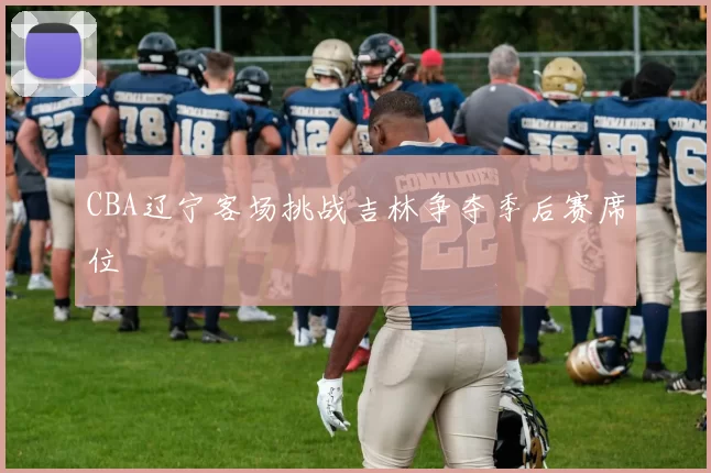 CBA辽宁客场挑战吉林争夺季后赛席位
