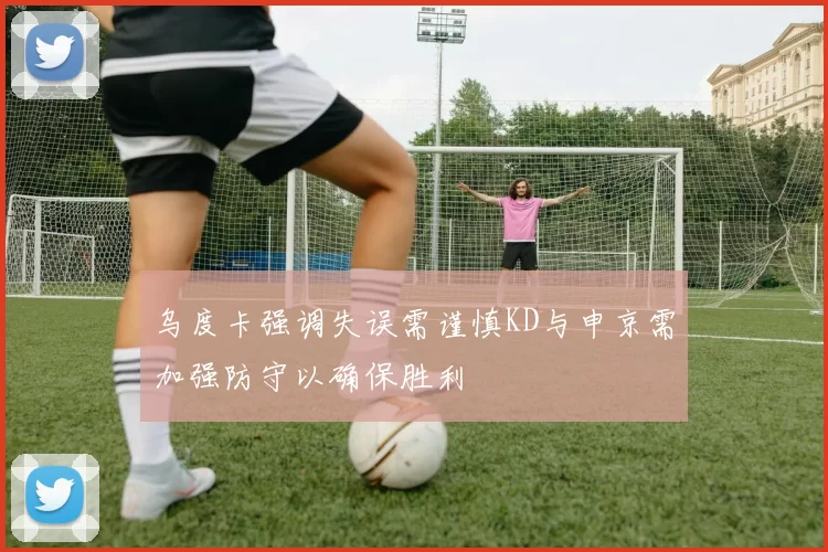 乌度卡强调失误需谨慎KD与申京需加强防守以确保胜利