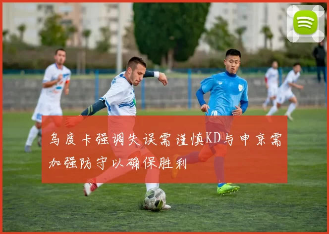 乌度卡强调失误需谨慎KD与申京需加强防守以确保胜利
