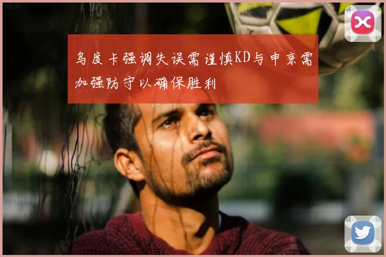 乌度卡强调失误需谨慎KD与申京需加强防守以确保胜利