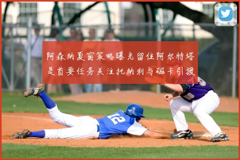 阿森纳夏窗策略曝光留住阿尔特塔是首要任务关注托纳利与磁卡引援动态