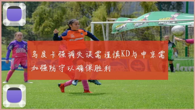 乌度卡强调失误需谨慎KD与申京需加强防守以确保胜利