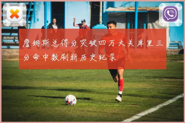 詹姆斯总得分突破四万大关库里三分命中数刷新历史纪录
