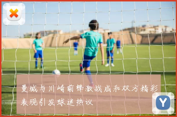 曼城与川崎前锋激战成和双方精彩表现引发球迷热议