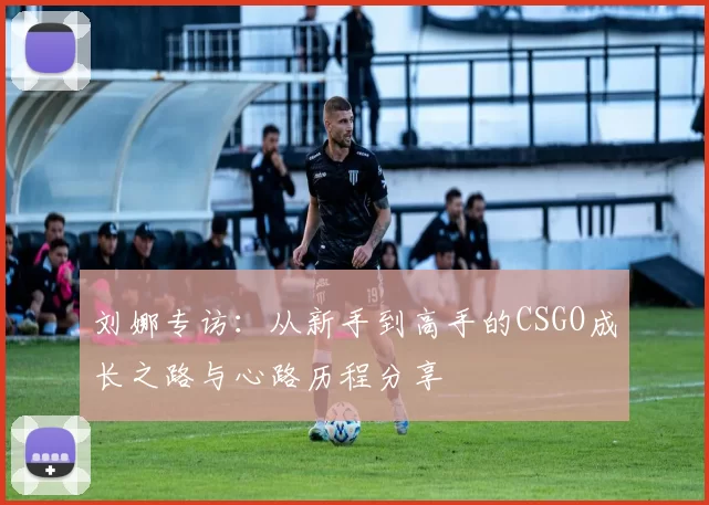刘娜专访:从新手到高手的CSGO成长之路与心路历程分享