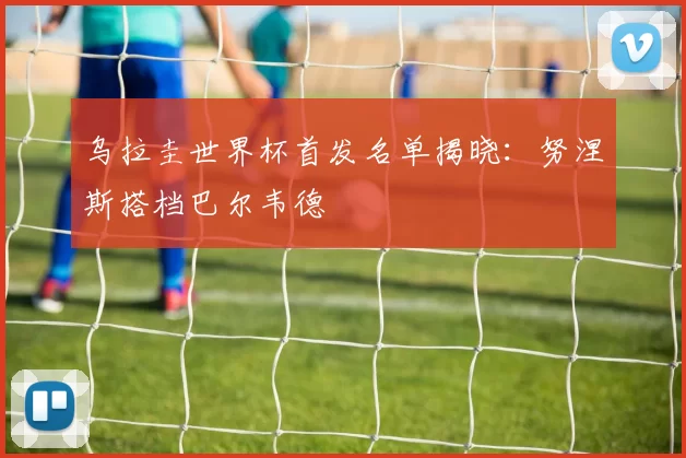 乌拉圭世界杯首发名单揭晓:努涅斯搭档巴尔韦德