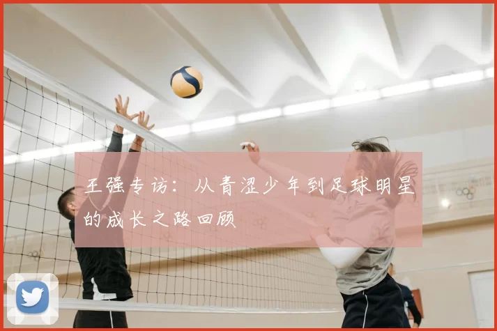 王强专访：从青涩少年到足球明星的成长之路回顾