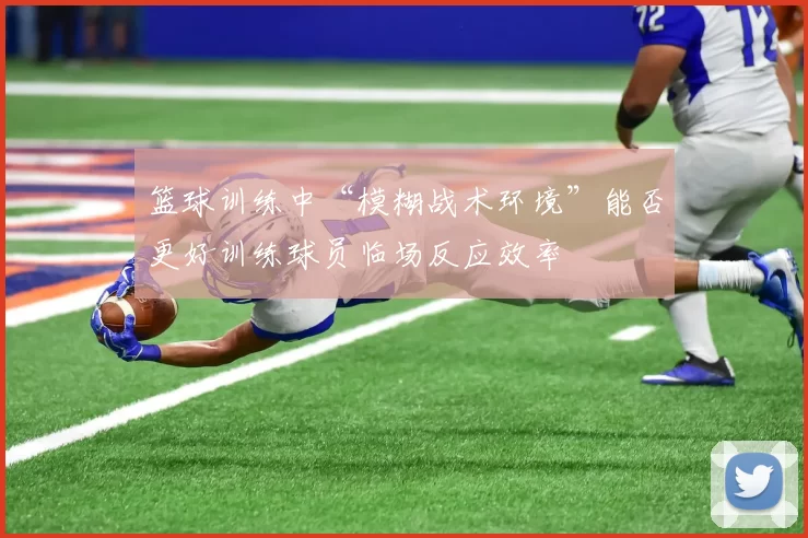 篮球训练中“模糊战术环境”能否更好训练球员临场反应效率