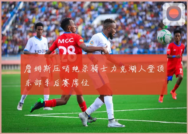 詹姆斯压哨绝杀骑士力克湖人登顶东部季后赛席位