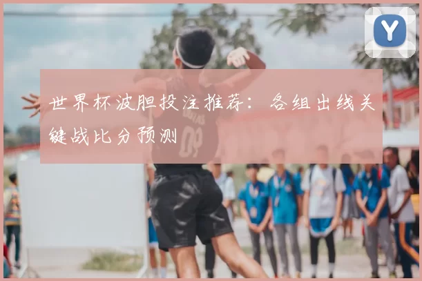 世界杯波胆投注推荐：各组出线关键战比分预测