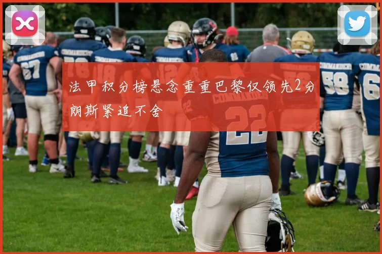 法甲积分榜悬念重重巴黎仅领先2分朗斯紧追不舍