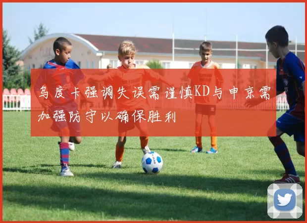 乌度卡强调失误需谨慎KD与申京需加强防守以确保胜利