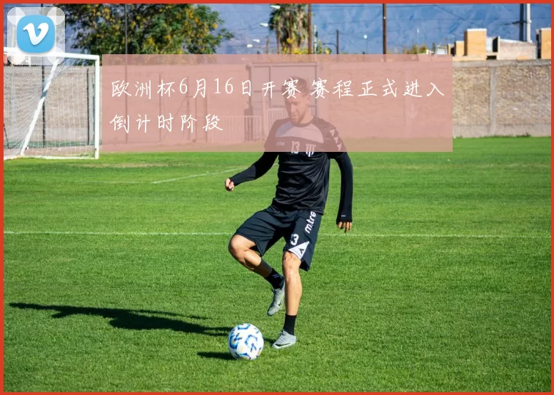 欧洲杯6月16日开赛 赛程正式进入倒计时阶段
