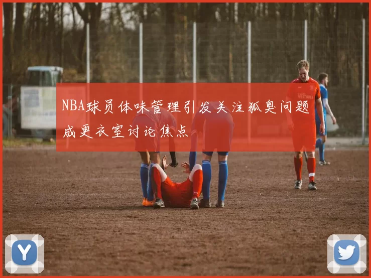 NBA球员体味管理引发关注狐臭问题成更衣室讨论焦点
