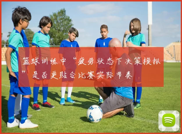 篮球训练中“疲劳状态下决策模拟”是否更贴合比赛实际节奏