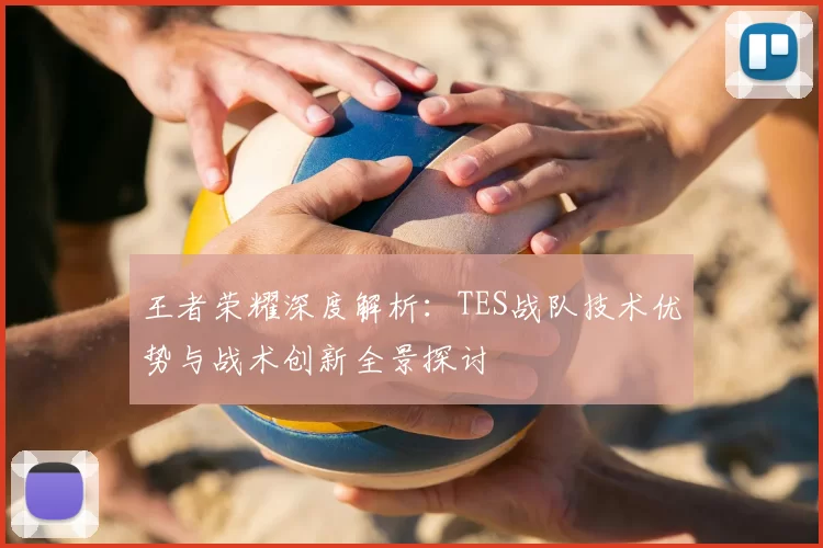 王者荣耀深度解析:TES战队技术优势与战术创新全景探讨