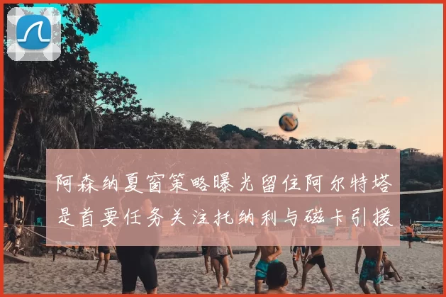 阿森纳夏窗策略曝光留住阿尔特塔是首要任务关注托纳利与磁卡引援动态