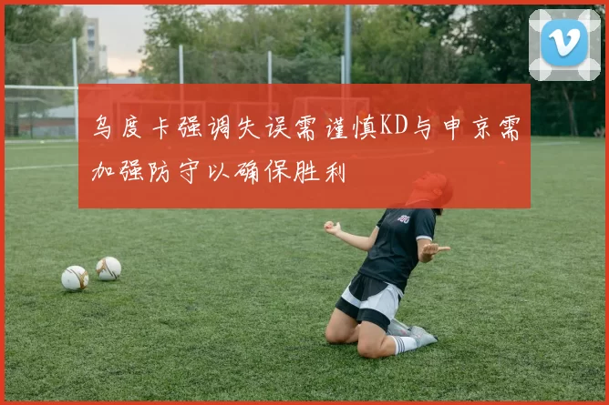 乌度卡强调失误需谨慎KD与申京需加强防守以确保胜利