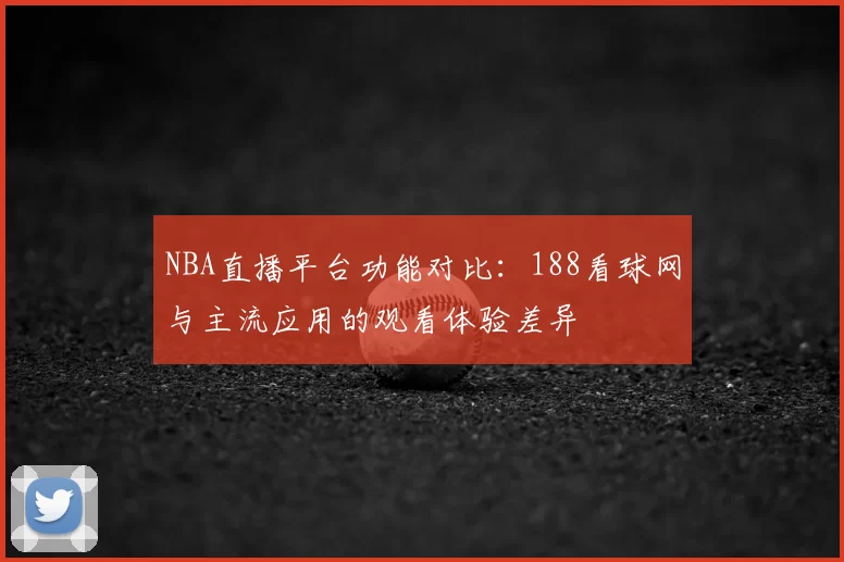 NBA直播平台功能对比：188看球网与主流应用的观看体验差异