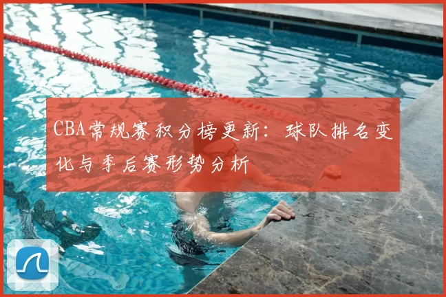 CBA常规赛积分榜更新:球队排名变化与季后赛形势分析