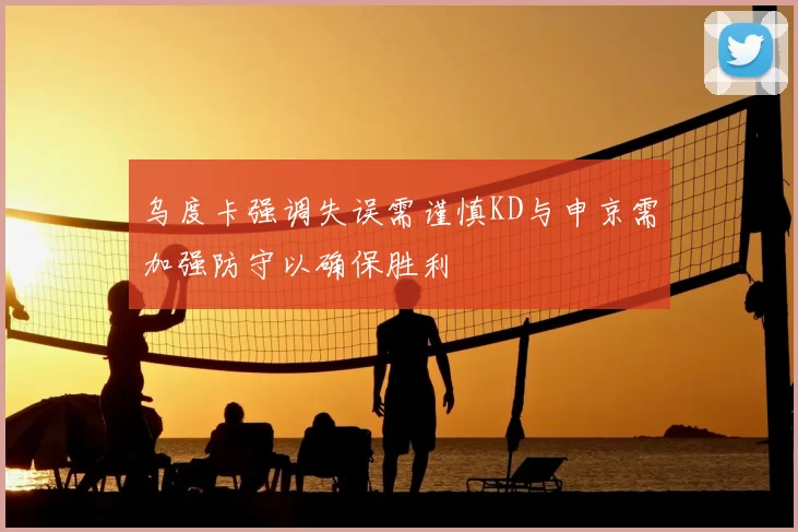 乌度卡强调失误需谨慎KD与申京需加强防守以确保胜利