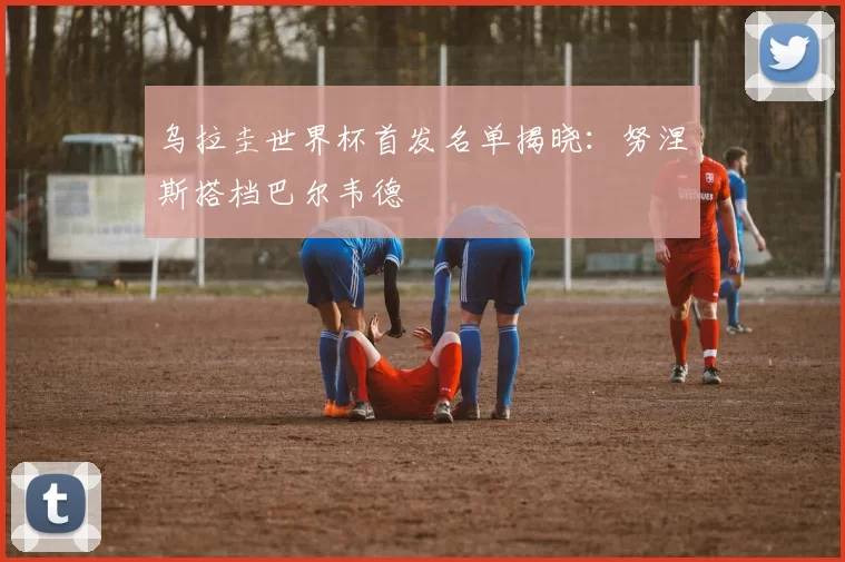乌拉圭世界杯首发名单揭晓：努涅斯搭档巴尔韦德