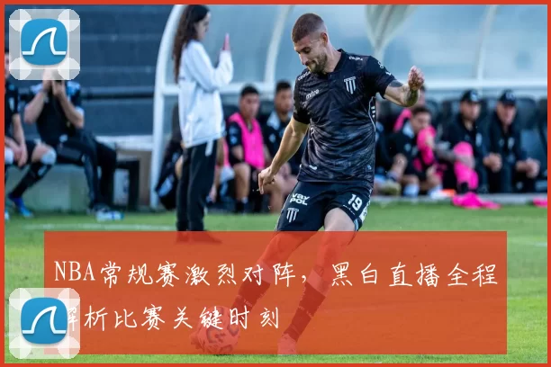 NBA常规赛激烈对阵,黑白直播全程解析比赛关键时刻