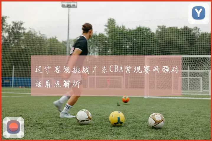辽宁客场挑战广东CBA常规赛两强对话看点解析