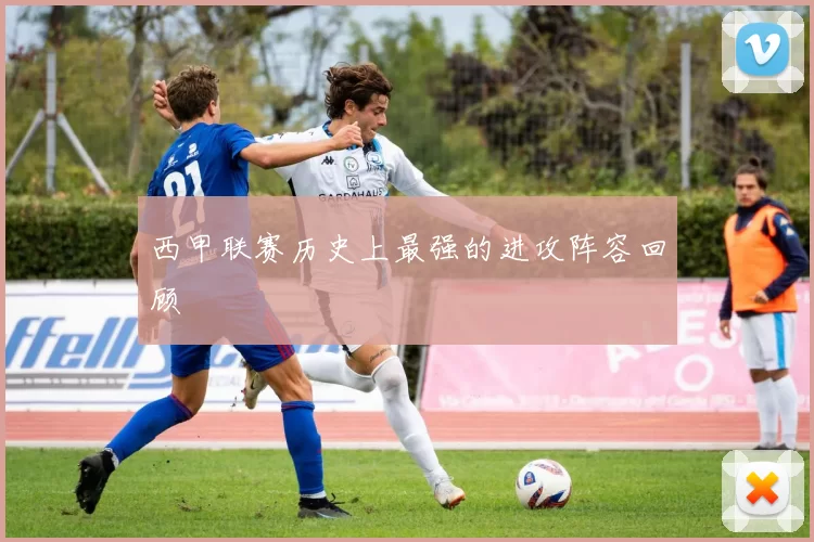 西甲联赛历史上最强的进攻阵容回顾