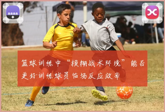 篮球训练中“模糊战术环境”能否更好训练球员临场反应效率