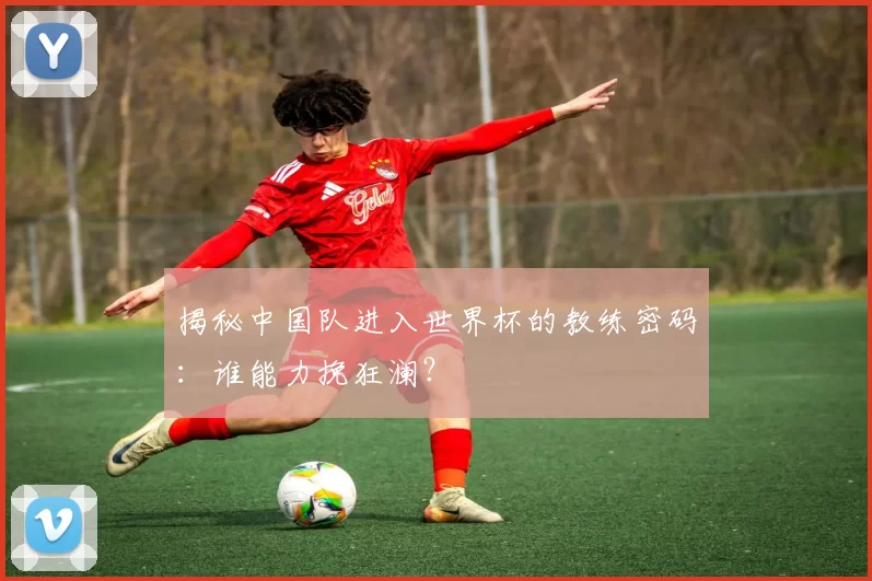 揭秘中国队进入世界杯的教练密码:谁能力挽狂澜?