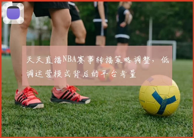 天天直播NBA赛事转播策略调整,低调运营模式背后的平台考量