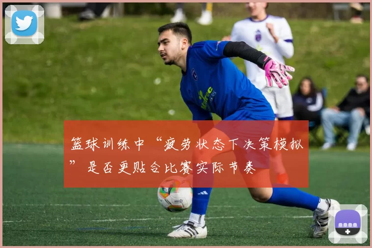 篮球训练中“疲劳状态下决策模拟”是否更贴合比赛实际节奏