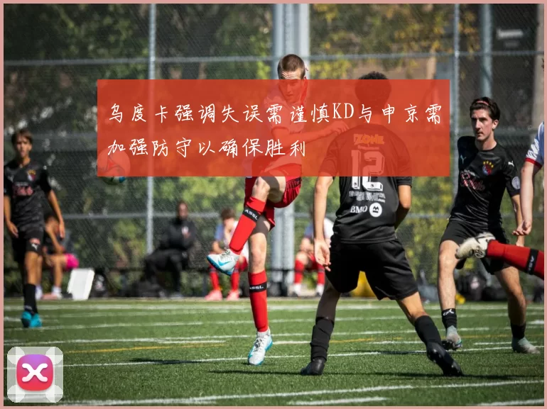 乌度卡强调失误需谨慎KD与申京需加强防守以确保胜利