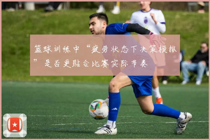 篮球训练中“疲劳状态下决策模拟”是否更贴合比赛实际节奏