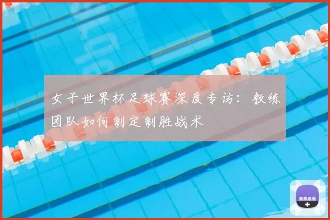 女子世界杯足球赛深度专访:教练团队如何制定制胜战术