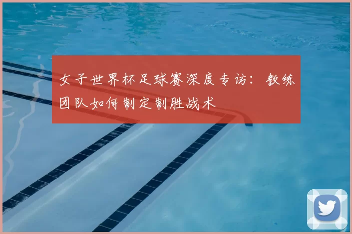 女子世界杯足球赛深度专访:教练团队如何制定制胜战术
