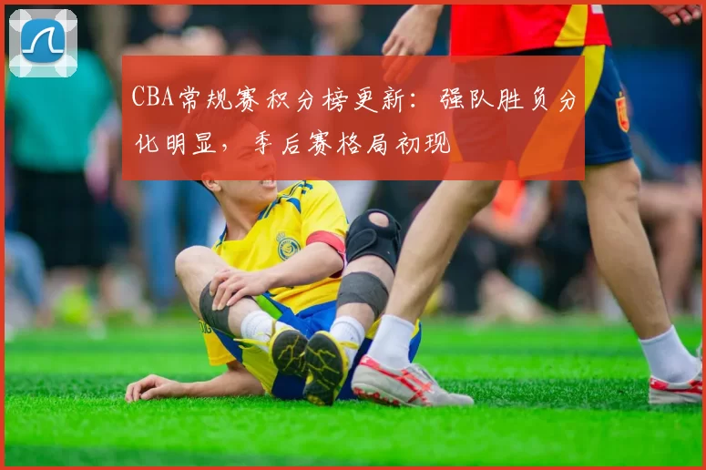 CBA常规赛积分榜更新:强队胜负分化明显,季后赛格局初现