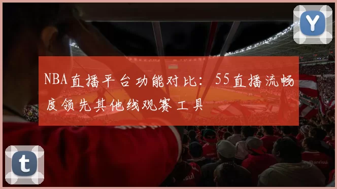 NBA直播平台功能对比：55直播流畅度领先其他线观赛工具