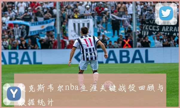 麦克斯韦尔nba生涯关键战役回顾与数据统计