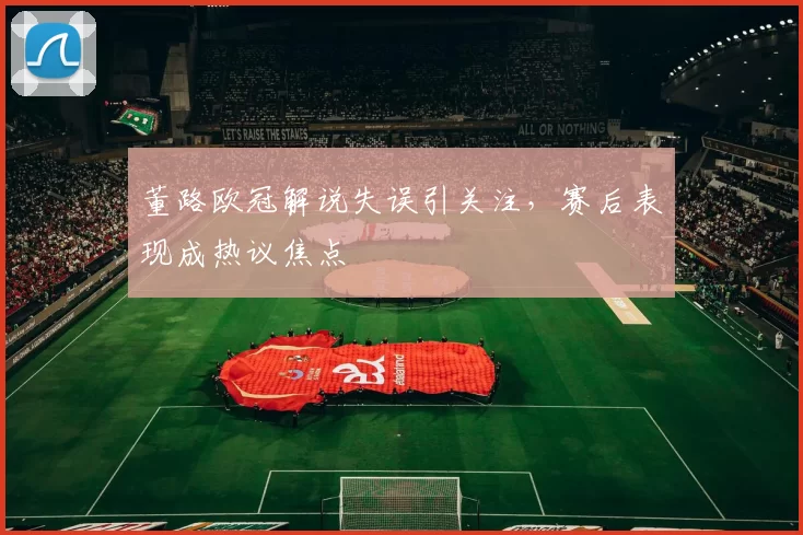 董路欧冠解说失误引关注，赛后表现成热议焦点