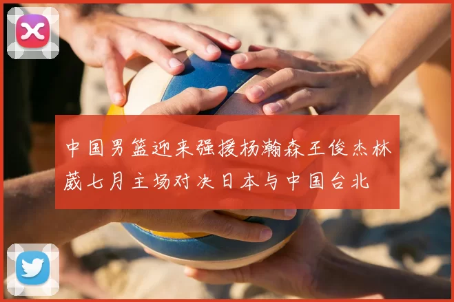 中国男篮迎来强援杨瀚森王俊杰林葳七月主场对决日本与中国台北
