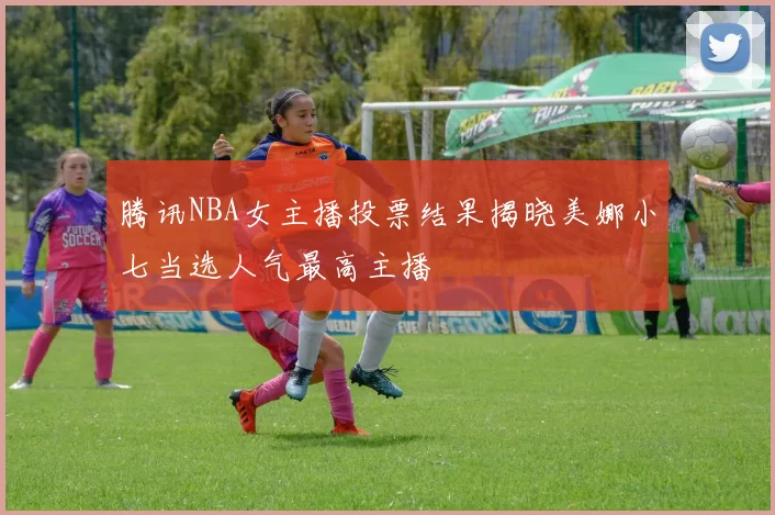 腾讯NBA女主播投票结果揭晓美娜小七当选人气最高主播