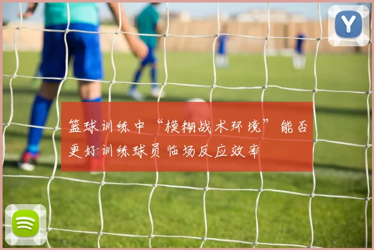 篮球训练中“模糊战术环境”能否更好训练球员临场反应效率