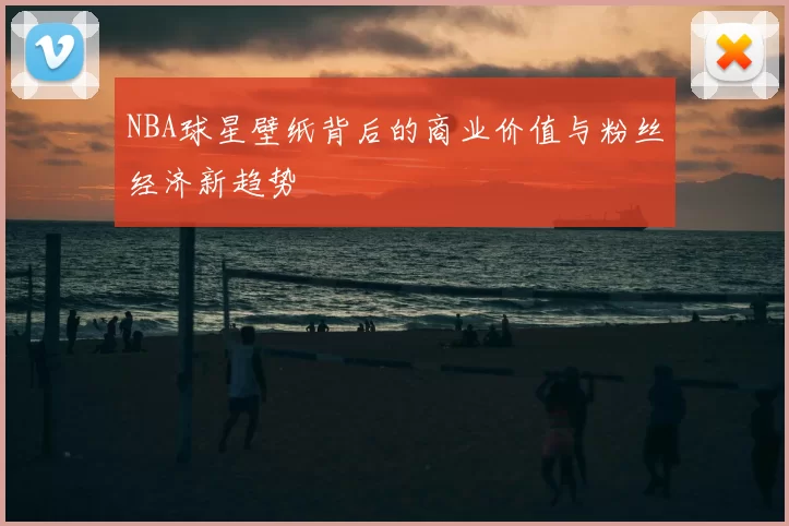 NBA球星壁纸背后的商业价值与粉丝经济新趋势