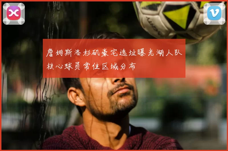 詹姆斯洛杉矶豪宅选址曝光湖人队核心球员常住区域分布