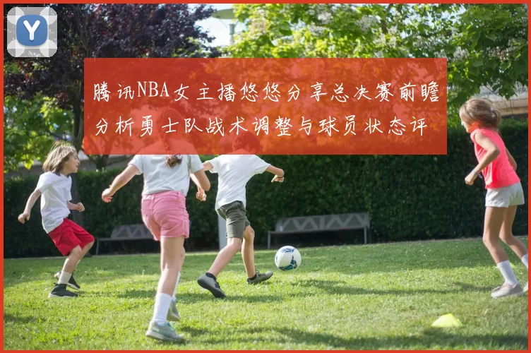 腾讯NBA女主播悠悠分享总决赛前瞻分析勇士队战术调整与球员状态评估